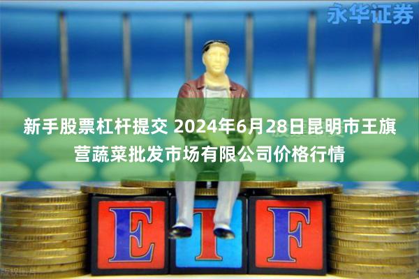 新手股票杠杆提交 2024年6月28日昆明市王旗营蔬菜批发市场有限公司价格行情