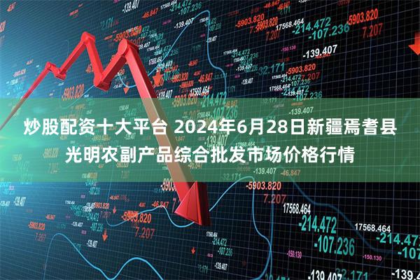 炒股配资十大平台 2024年6月28日新疆焉耆县光明农副产品综合批发市场价格行情