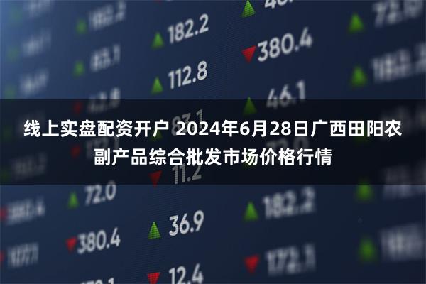 线上实盘配资开户 2024年6月28日广西田阳农副产品综合批发市场价格行情