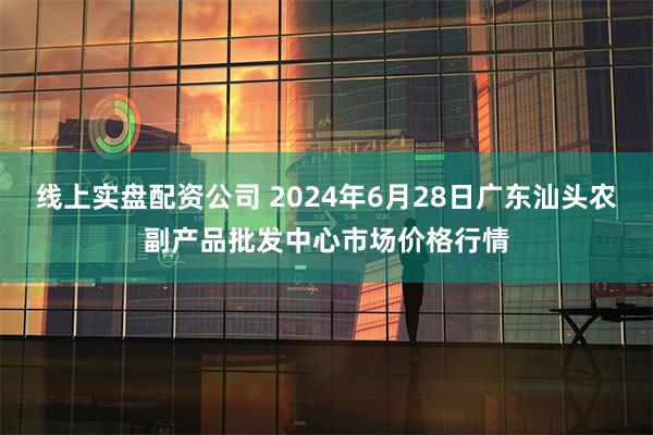 线上实盘配资公司 2024年6月28日广东汕头农副产品批发中心市场价格行情