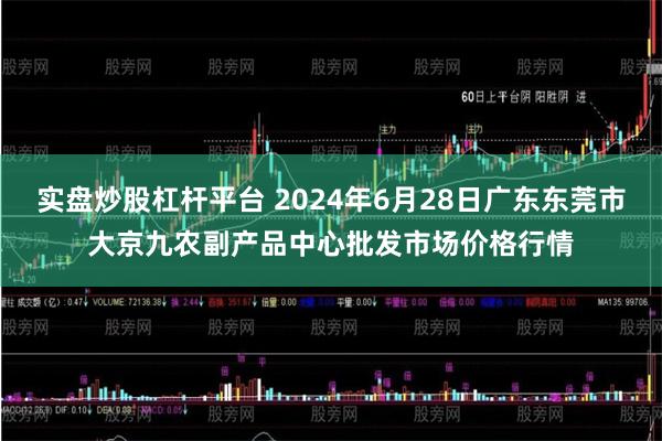 实盘炒股杠杆平台 2024年6月28日广东东莞市大京九农副产品中心批发市场价格行情