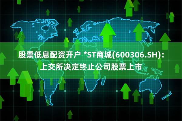 股票低息配资开户 *ST商城(600306.SH)：上交所决定终止公司股票上市