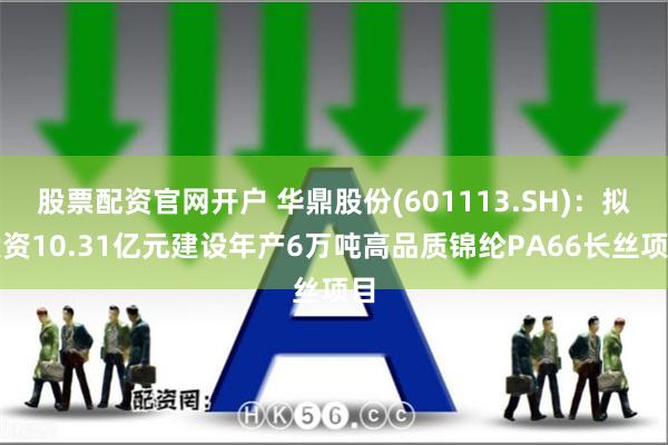 股票配资官网开户 华鼎股份(601113.SH)：拟投资10.31亿元建设年产6万吨高品质锦纶PA66长丝项目