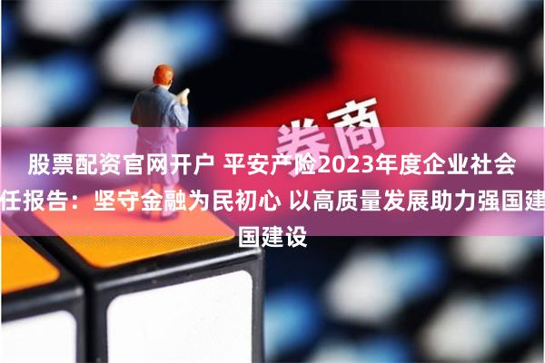 股票配资官网开户 平安产险2023年度企业社会责任报告：坚守金融为民初心 以高质量发展助力强国建设