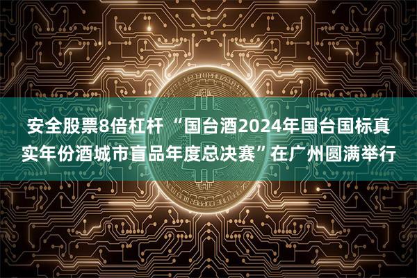 安全股票8倍杠杆 “国台酒2024年国台国标真实年份酒城市盲品年度总决赛”在广州圆满举行