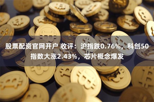 股票配资官网开户 收评：沪指跌0.76%，科创50指数大涨2.43%，芯片概念爆发