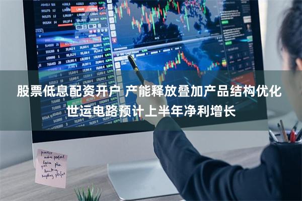 股票低息配资开户 产能释放叠加产品结构优化 世运电路预计上半年净利增长