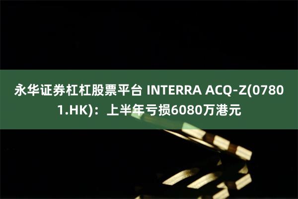 永华证券杠杠股票平台 INTERRA ACQ-Z(07801.HK)：上半年亏损6080万港元