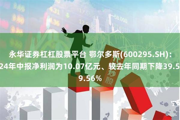 永华证券杠杠股票平台 鄂尔多斯(600295.SH)：2024年中报净利润为10.07亿元、较去年同期下降39.56%