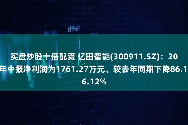 实盘炒股十倍配资 亿田智能(300911.SZ)：2024年中报净利润为1761.27万元、较去年同期下降86.12%