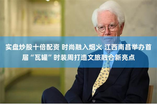 实盘炒股十倍配资 时尚融入烟火 江西南昌举办首届“瓦罐”时装周打造文旅融合新亮点