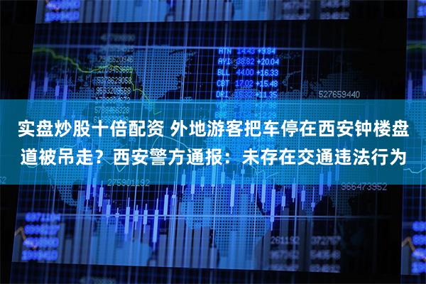 实盘炒股十倍配资 外地游客把车停在西安钟楼盘道被吊走？西安警方通报：未存在交通违法行为