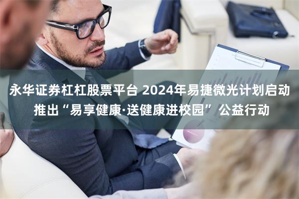 永华证券杠杠股票平台 2024年易捷微光计划启动 推出“易享健康·送健康进校园” 公益行动