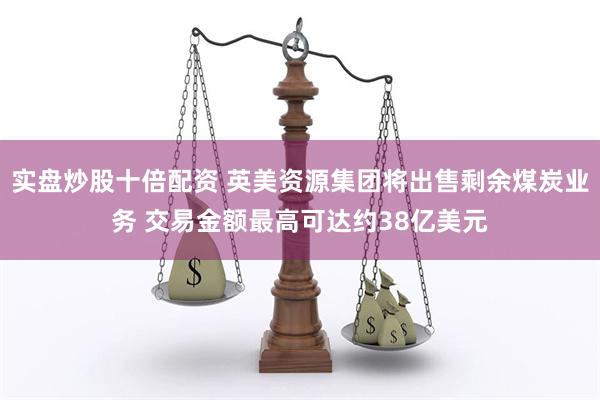 实盘炒股十倍配资 英美资源集团将出售剩余煤炭业务 交易金额最高可达约38亿美元