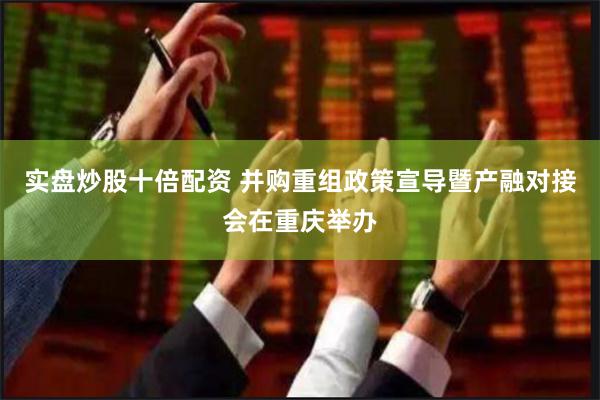 实盘炒股十倍配资 并购重组政策宣导暨产融对接会在重庆举办