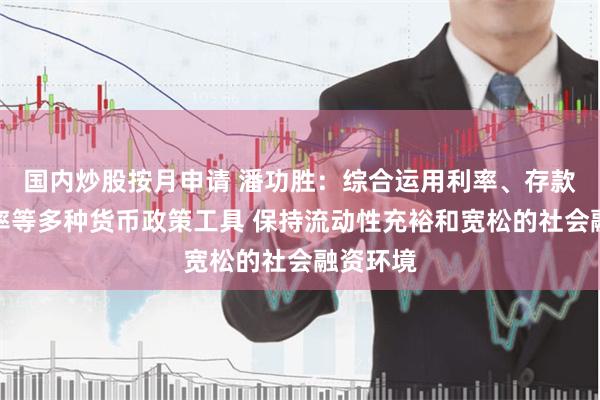 国内炒股按月申请 潘功胜：综合运用利率、存款准备金率等多种货币政策工具 保持流动性充裕和宽松的社会融资环境
