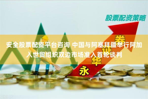 安全股票配资平台咨询 中国与阿塞拜疆举行阿加入世贸组织双边市场准入首轮谈判